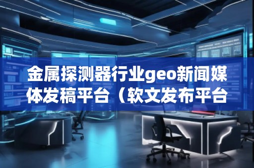 金屬探測器行業(yè)geo新聞媒體發(fā)稿平臺（軟文發(fā)布平臺）