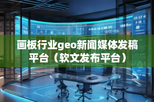 畫板行業(yè)geo新聞媒體發(fā)稿平臺（軟文發(fā)布平臺）
