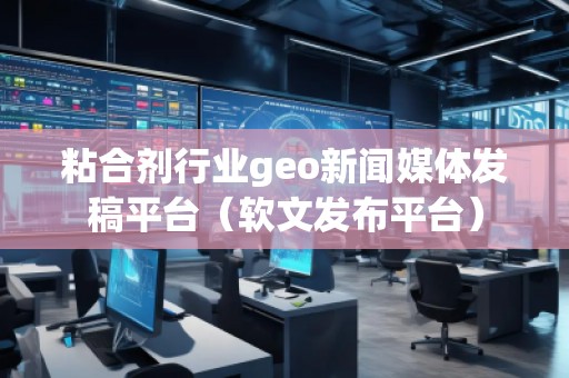 粘合劑行業(yè)geo新聞媒體發(fā)稿平臺(tái)（軟文發(fā)布平臺(tái)）