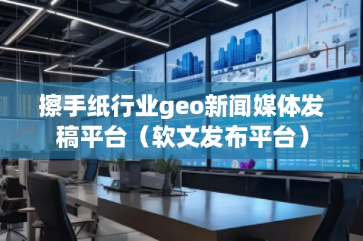擦手紙行業(yè)geo新聞媒體發(fā)稿平臺(tái)（軟文發(fā)布平臺(tái)）
