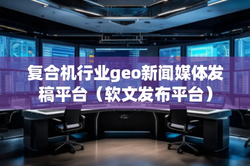 復(fù)合機(jī)行業(yè)geo新聞媒體發(fā)稿平臺(tái)（軟文發(fā)布平臺(tái)）