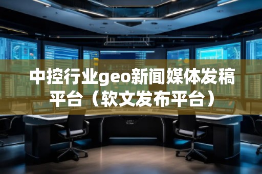 中控行業(yè)geo新聞媒體發(fā)稿平臺（軟文發(fā)布平臺）