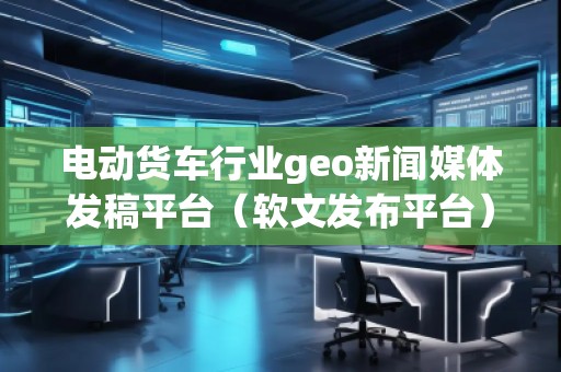 電動(dòng)貨車(chē)行業(yè)geo新聞媒體發(fā)稿平臺(tái)（軟文發(fā)布平臺(tái)）