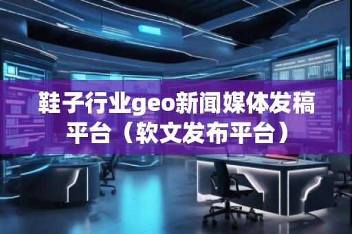 鞋子行業(yè)geo新聞媒體發(fā)稿平臺(tái)（軟文發(fā)布平臺(tái)）