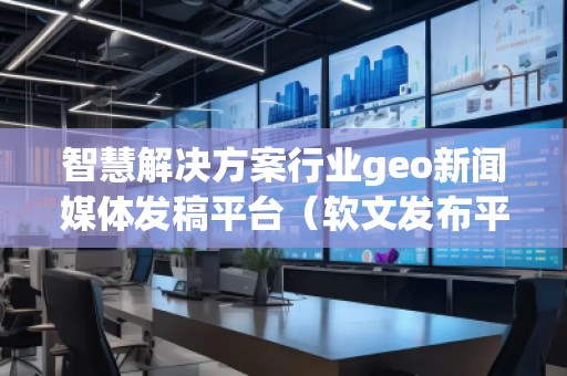 智慧解決方案行業(yè)geo新聞媒體發(fā)稿平臺（軟文發(fā)布平臺）