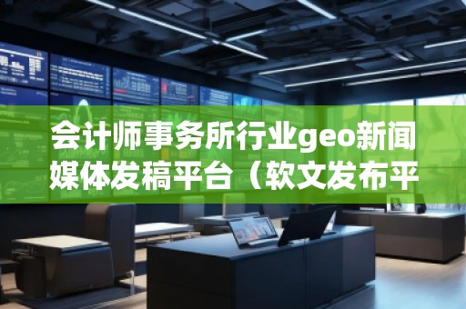 會(huì)計(jì)師事務(wù)所行業(yè)geo新聞媒體發(fā)稿平臺(tái)（軟文發(fā)布平臺(tái)）