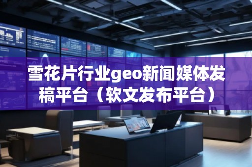 雪花片行業(yè)geo新聞媒體發(fā)稿平臺(tái)（軟文發(fā)布平臺(tái)）