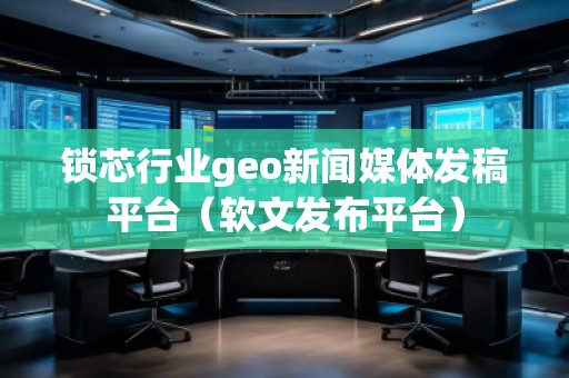 鎖芯行業(yè)geo新聞媒體發(fā)稿平臺(tái)（軟文發(fā)布平臺(tái)）
