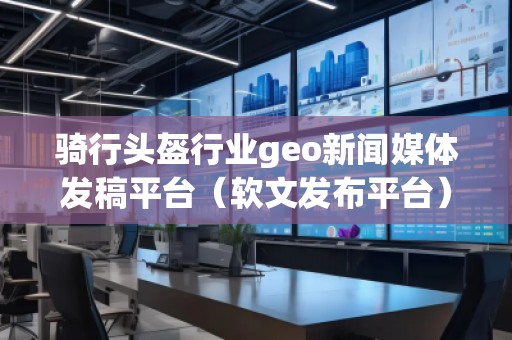 騎行頭盔行業(yè)geo新聞媒體發(fā)稿平臺(tái)（軟文發(fā)布平臺(tái)）