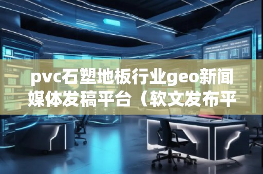 pvc石塑地板行業(yè)geo新聞媒體發(fā)稿平臺（軟文發(fā)布平臺）