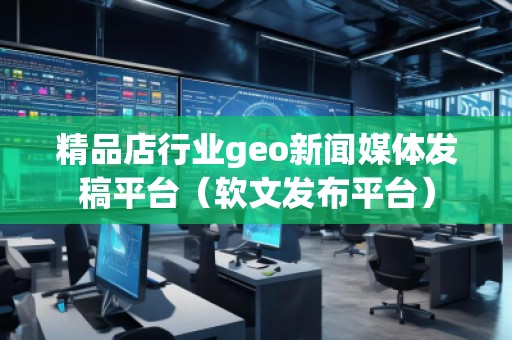 精品店行業(yè)geo新聞媒體發(fā)稿平臺(tái)（軟文發(fā)布平臺(tái)）