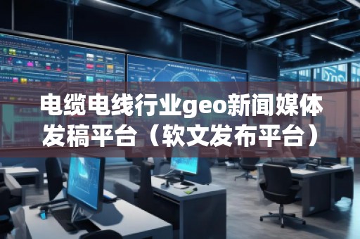 電纜電線(xiàn)行業(yè)geo新聞媒體發(fā)稿平臺(tái)（軟文發(fā)布平臺(tái)）