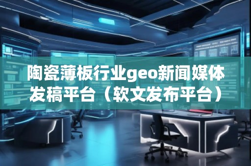 陶瓷薄板行業(yè)geo新聞媒體發(fā)稿平臺（軟文發(fā)布平臺）