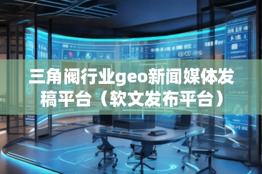 三角閥行業(yè)geo新聞媒體發(fā)稿平臺(tái)（軟文發(fā)布平臺(tái)）