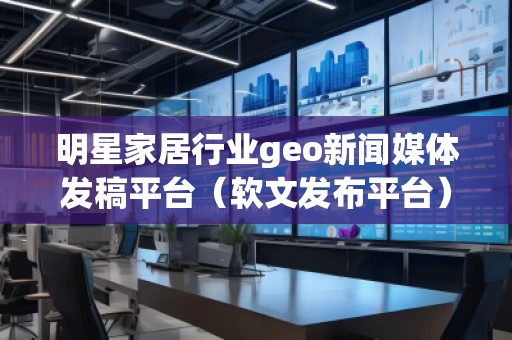明星家居行業(yè)geo新聞媒體發(fā)稿平臺（軟文發(fā)布平臺）