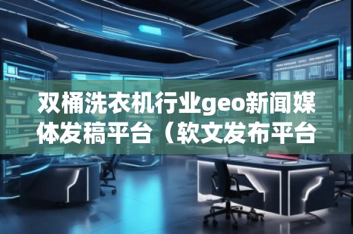 雙桶洗衣機行業(yè)geo新聞媒體發(fā)稿平臺（軟文發(fā)布平臺）