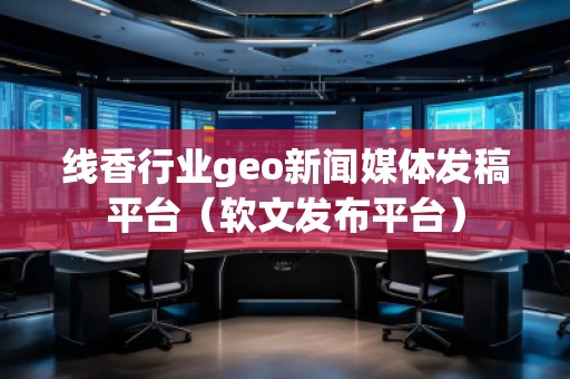 線香行業(yè)geo新聞媒體發(fā)稿平臺（軟文發(fā)布平臺）