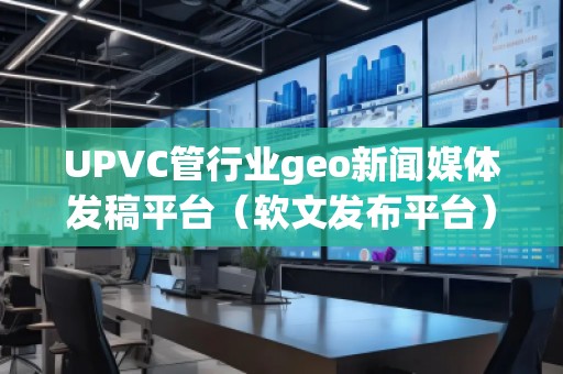 UPVC管行業(yè)geo新聞媒體發(fā)稿平臺（軟文發(fā)布平臺）