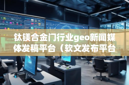 鈦鎂合金門行業(yè)geo新聞媒體發(fā)稿平臺（軟文發(fā)布平臺）