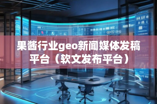 果醬行業(yè)geo新聞媒體發(fā)稿平臺(tái)（軟文發(fā)布平臺(tái)）