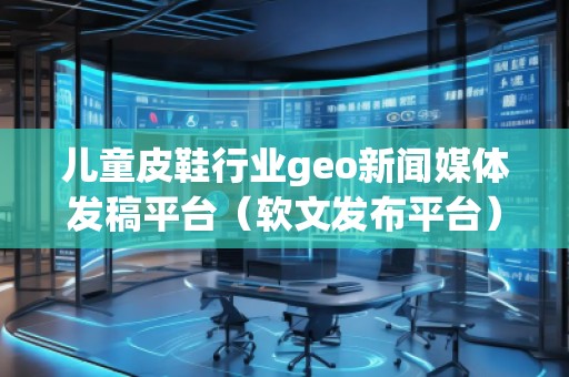 兒童皮鞋行業(yè)geo新聞媒體發(fā)稿平臺（軟文發(fā)布平臺）