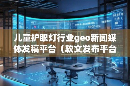 兒童護(hù)眼燈行業(yè)geo新聞媒體發(fā)稿平臺(tái)（軟文發(fā)布平臺(tái)）