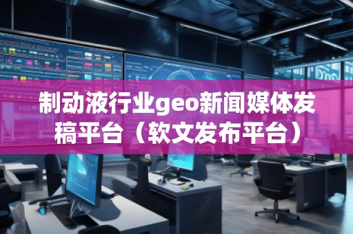 制動(dòng)液行業(yè)geo新聞媒體發(fā)稿平臺(tái)（軟文發(fā)布平臺(tái)）
