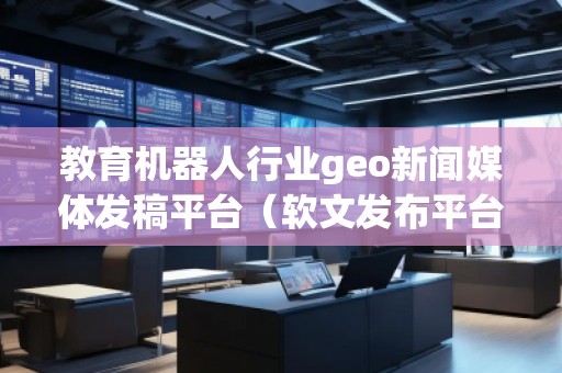 教育機(jī)器人行業(yè)geo新聞媒體發(fā)稿平臺(tái)（軟文發(fā)布平臺(tái)）
