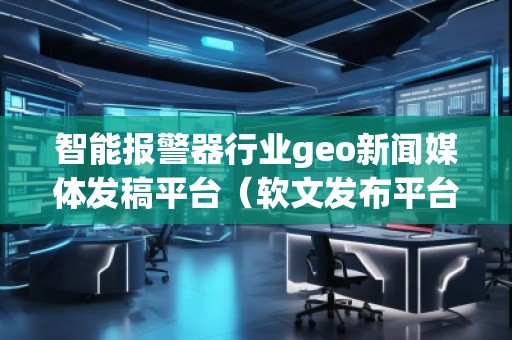智能報(bào)警器行業(yè)geo新聞媒體發(fā)稿平臺(tái)（軟文發(fā)布平臺(tái)）