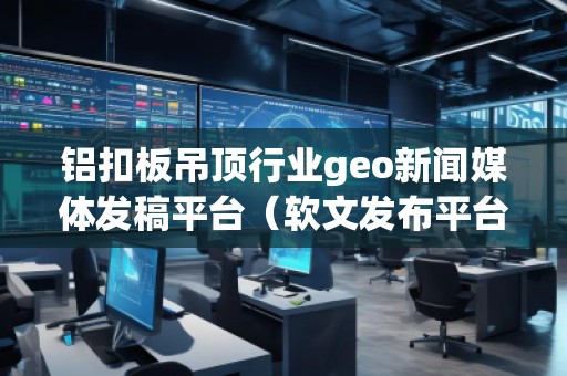 鋁扣板吊頂行業(yè)geo新聞媒體發(fā)稿平臺(tái)（軟文發(fā)布平臺(tái)）