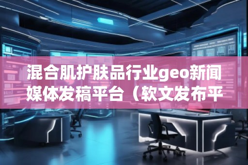 混合肌護膚品行業(yè)geo新聞媒體發(fā)稿平臺（軟文發(fā)布平臺）