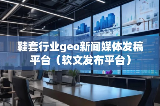 鞋套行業(yè)geo新聞媒體發(fā)稿平臺（軟文發(fā)布平臺）