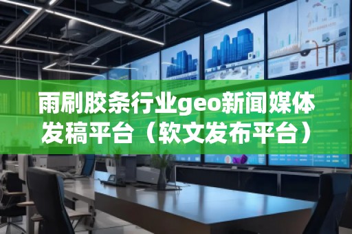 雨刷膠條行業(yè)geo新聞媒體發(fā)稿平臺(tái)（軟文發(fā)布平臺(tái)）