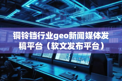 銅鈴鐺行業(yè)geo新聞媒體發(fā)稿平臺（軟文發(fā)布平臺）