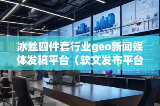 冰絲四件套行業(yè)geo新聞媒體發(fā)稿平臺(tái)（軟文發(fā)布平臺(tái)）